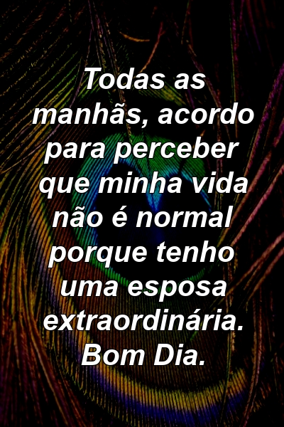 Todas as manhãs, acordo para perceber que minha vida não é normal porque tenho uma esposa extraordinária. Bom Dia.