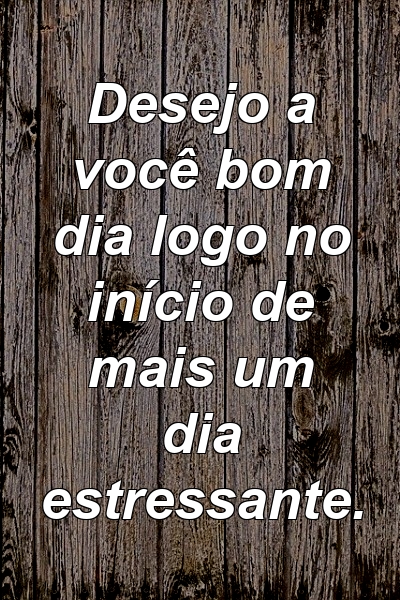 Desejo a você bom dia logo no início de mais um dia estressante.