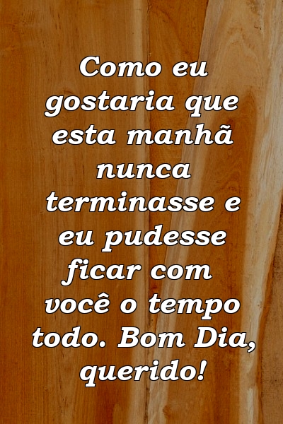 Como eu gostaria que esta manhã nunca terminasse e eu pudesse ficar com você o tempo todo. Bom Dia, querido!