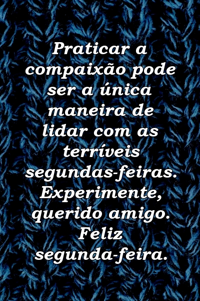 Praticar a compaixão pode ser a única maneira de lidar com as terríveis segundas-feiras. Experimente, querido amigo. Feliz segunda-feira.