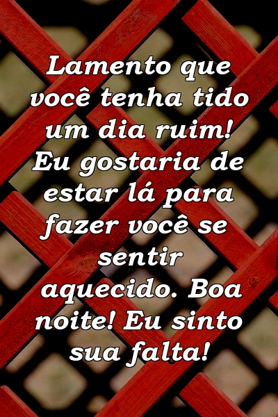 Lamento que você tenha tido um dia ruim! Eu gostaria de estar lá para fazer você se sentir aquecido. Boa noite! Eu sinto sua falta!