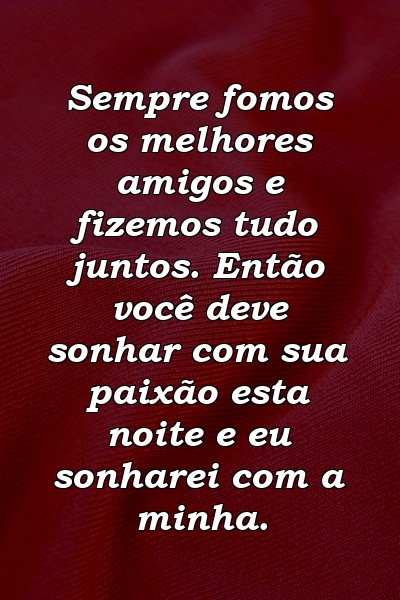 Sempre fomos os melhores amigos e fizemos tudo juntos. Então você deve sonhar com sua paixão esta noite e eu sonharei com a minha.