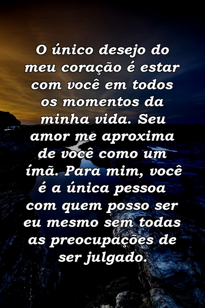 O único desejo do meu coração é estar com você em todos os momentos da minha vida. Seu amor me aproxima de você como um ímã. Para mim, você é a única pessoa com quem posso ser eu mesmo sem todas as preocupações de ser julgado.