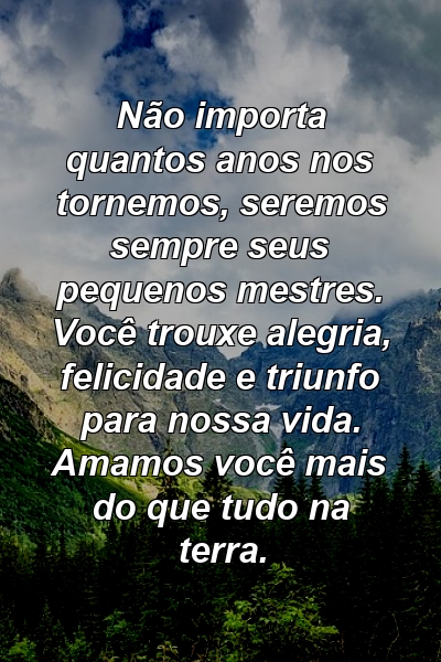 Não importa quantos anos nos tornemos, seremos sempre seus pequenos mestres. Você trouxe alegria, felicidade e triunfo para nossa vida. Amamos você mais do que tudo na terra.