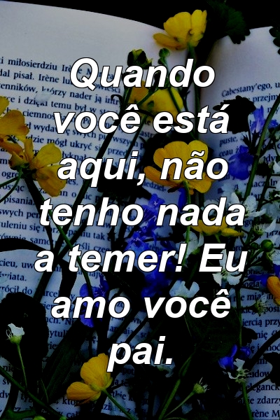 Quando você está aqui, não tenho nada a temer! Eu amo você pai.