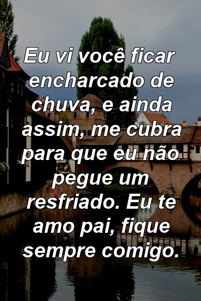 Eu vi você ficar encharcado de chuva, e ainda assim, me cubra para que eu não pegue um resfriado. Eu te amo pai, fique sempre comigo.