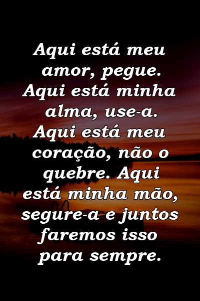 Aqui está meu amor, pegue. Aqui está minha alma, use-a. Aqui está meu coração, não o quebre. Aqui está minha mão, segure-a e juntos faremos isso para sempre.