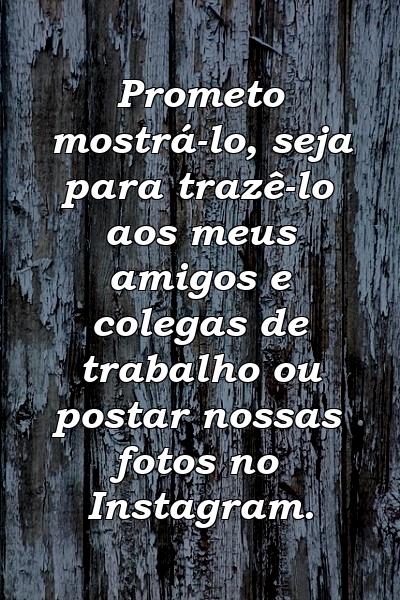 Prometo mostrá-lo, seja para trazê-lo aos meus amigos e colegas de trabalho ou postar nossas fotos no Instagram.