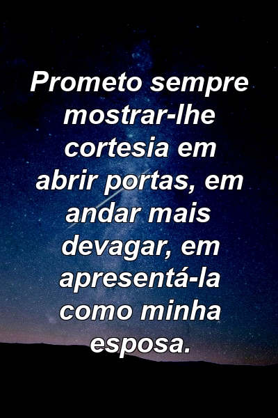 Prometo sempre mostrar-lhe cortesia em abrir portas, em andar mais devagar, em apresentá-la como minha esposa.