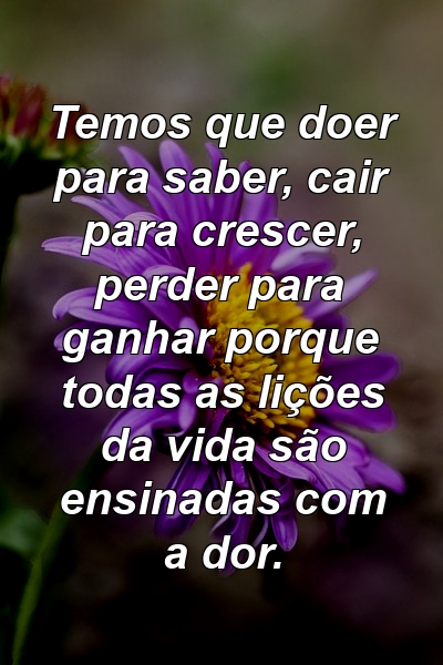 Temos que doer para saber, cair para crescer, perder para ganhar porque todas as lições da vida são ensinadas com a dor.