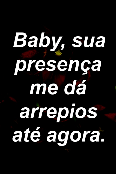 Baby, sua presença me dá arrepios até agora.