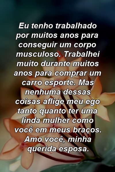 Eu tenho trabalhado por muitos anos para conseguir um corpo musculoso. Trabalhei muito durante muitos anos para comprar um carro esporte. Mas nenhuma dessas coisas aflige meu ego tanto quanto ter uma linda mulher como você em meus braços. Amo você, minha querida esposa.