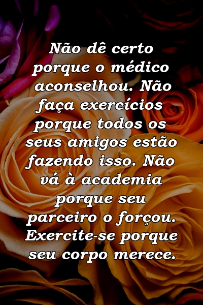 Não dê certo porque o médico aconselhou. Não faça exercícios porque todos os seus amigos estão fazendo isso. Não vá à academia porque seu parceiro o forçou. Exercite-se porque seu corpo merece.