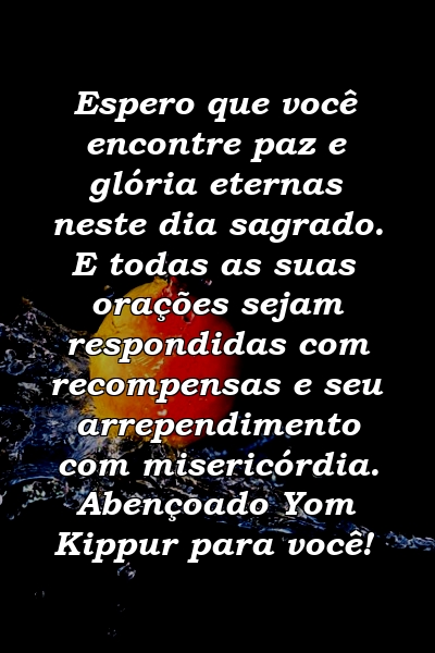 Espero que você encontre paz e glória eternas neste dia sagrado. E todas as suas orações sejam respondidas com recompensas e seu arrependimento com misericórdia. Abençoado Yom Kippur para você!