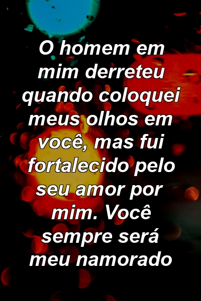 O homem em mim derreteu quando coloquei meus olhos em você, mas fui fortalecido pelo seu amor por mim. Você sempre será meu namorado