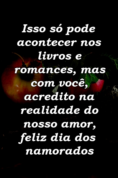 Isso só pode acontecer nos livros e romances, mas com você, acredito na realidade do nosso amor, feliz dia dos namorados