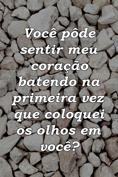 Você pôde sentir meu coração batendo na primeira vez que coloquei os olhos em você?