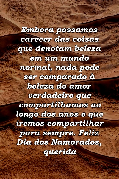 Embora possamos carecer das coisas que denotam beleza em um mundo normal, nada pode ser comparado à beleza do amor verdadeiro que compartilhamos ao longo dos anos e que iremos compartilhar para sempre. Feliz Dia dos Namorados, querida