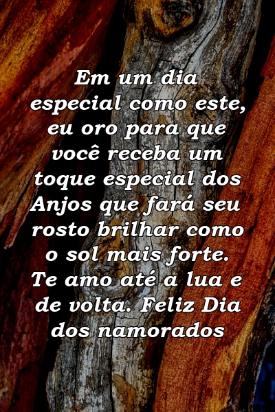 Em um dia especial como este, eu oro para que você receba um toque especial dos Anjos que fará seu rosto brilhar como o sol mais forte. Te amo até a lua e de volta. Feliz Dia dos namorados