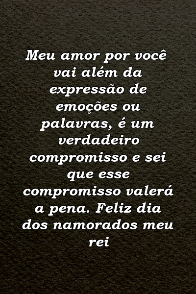 Meu amor por você vai além da expressão de emoções ou palavras, é um verdadeiro compromisso e sei que esse compromisso valerá a pena. Feliz dia dos namorados meu rei