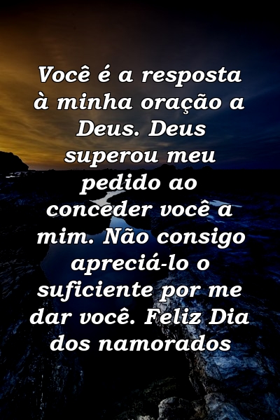 Você é a resposta à minha oração a Deus. Deus superou meu pedido ao conceder você a mim. Não consigo apreciá-lo o suficiente por me dar você. Feliz Dia dos namorados