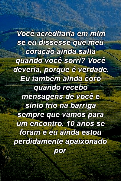 Você acreditaria em mim se eu dissesse que meu coração ainda salta quando você sorri? Você deveria, porque é verdade. Eu também ainda coro quando recebo mensagens de você e sinto frio na barriga sempre que vamos para um encontro. 10 anos se foram e eu ainda estou perdidamente apaixonado por