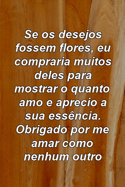 Se os desejos fossem flores, eu compraria muitos deles para mostrar o quanto amo e aprecio a sua essência. Obrigado por me amar como nenhum outro