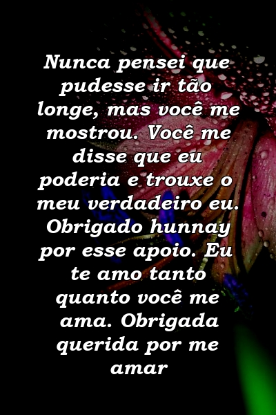 Nunca pensei que pudesse ir tão longe, mas você me mostrou. Você me disse que eu poderia e trouxe o meu verdadeiro eu. Obrigado hunnay por esse apoio. Eu te amo tanto quanto você me ama. Obrigada querida por me amar