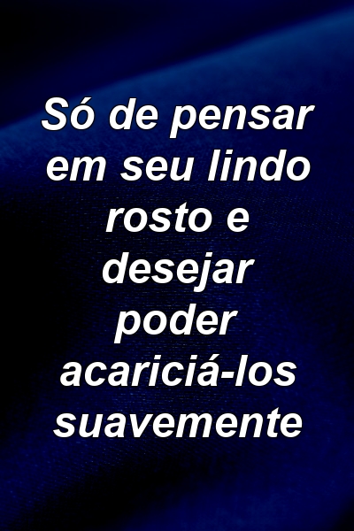 Só de pensar em seu lindo rosto e desejar poder acariciá-los suavemente