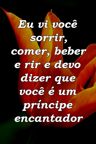 Eu vi você sorrir, comer, beber e rir e devo dizer que você é um príncipe encantador