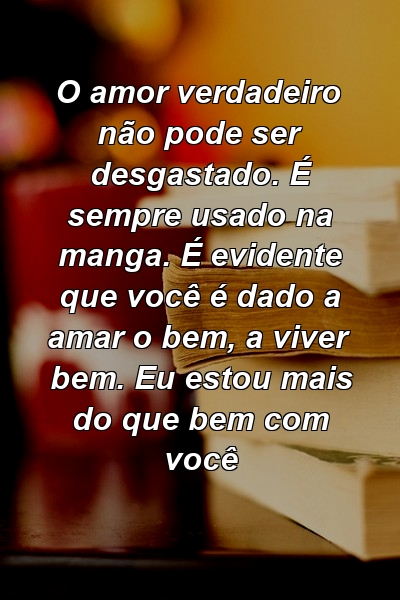 O amor verdadeiro não pode ser desgastado. É sempre usado na manga. É evidente que você é dado a amar o bem, a viver bem. Eu estou mais do que bem com você