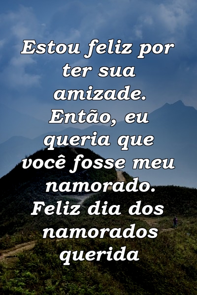 Estou feliz por ter sua amizade. Então, eu queria que você fosse meu namorado. Feliz dia dos namorados querida