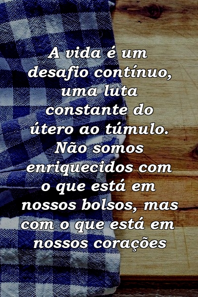 A vida é um desafio contínuo, uma luta constante do útero ao túmulo. Não somos enriquecidos com o que está em nossos bolsos, mas com o que está em nossos corações