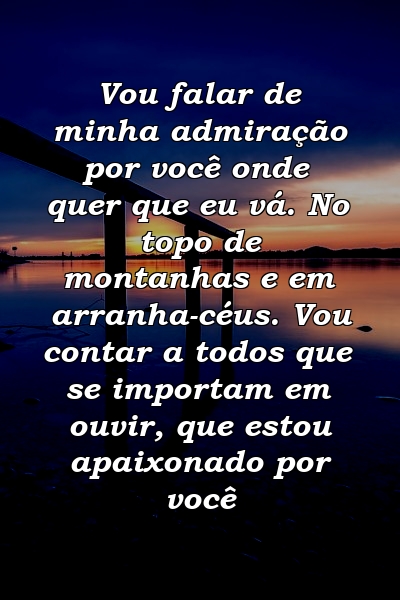 Vou falar de minha admiração por você onde quer que eu vá. No topo de montanhas e em arranha-céus. Vou contar a todos que se importam em ouvir, que estou apaixonado por você