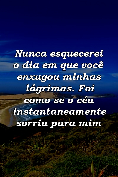 Nunca esquecerei o dia em que você enxugou minhas lágrimas. Foi como se o céu instantaneamente sorriu para mim