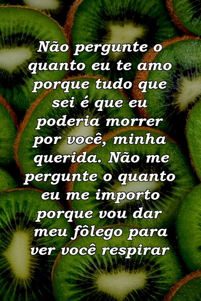 Não pergunte o quanto eu te amo porque tudo que sei é que eu poderia morrer por você, minha querida. Não me pergunte o quanto eu me importo porque vou dar meu fôlego para ver você respirar