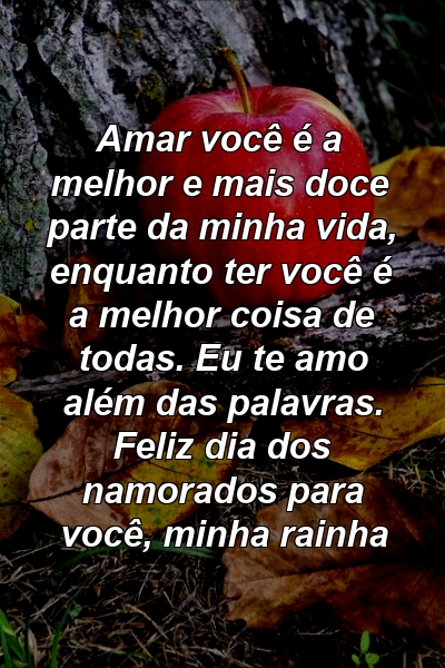 Amar você é a melhor e mais doce parte da minha vida, enquanto ter você é a melhor coisa de todas. Eu te amo além das palavras. Feliz dia dos namorados para você, minha rainha