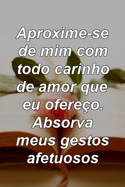 Aproxime-se de mim com todo carinho de amor que eu ofereço. Absorva meus gestos afetuosos