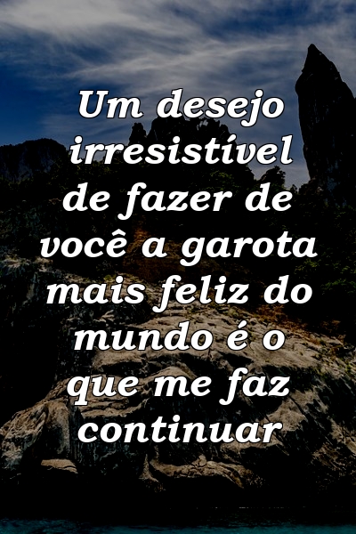 Um desejo irresistível de fazer de você a garota mais feliz do mundo é o que me faz continuar