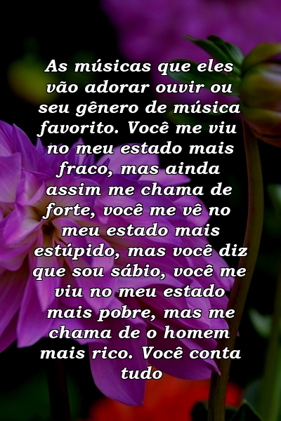 As músicas que eles vão adorar ouvir ou seu gênero de música favorito. Você me viu no meu estado mais fraco, mas ainda assim me chama de forte, você me vê no meu estado mais estúpido, mas você diz que sou sábio, você me viu no meu estado mais pobre, mas me chama de o homem mais rico. Você conta tudo