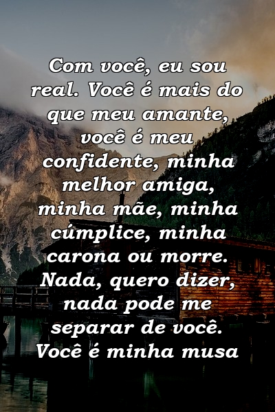 Com você, eu sou real. Você é mais do que meu amante, você é meu confidente, minha melhor amiga, minha mãe, minha cúmplice, minha carona ou morre. Nada, quero dizer, nada pode me separar de você. Você é minha musa