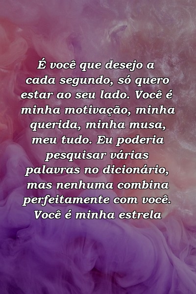 É você que desejo a cada segundo, só quero estar ao seu lado. Você é minha motivação, minha querida, minha musa, meu tudo. Eu poderia pesquisar várias palavras no dicionário, mas nenhuma combina perfeitamente com você. Você é minha estrela