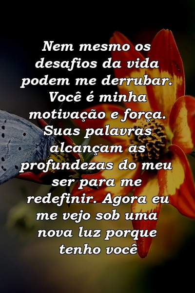 Nem mesmo os desafios da vida podem me derrubar. Você é minha motivação e força. Suas palavras alcançam as profundezas do meu ser para me redefinir. Agora eu me vejo sob uma nova luz porque tenho você