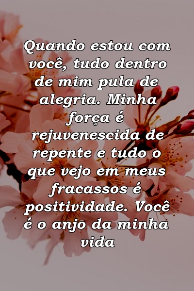 Quando estou com você, tudo dentro de mim pula de alegria. Minha força é rejuvenescida de repente e tudo o que vejo em meus fracassos é positividade. Você é o anjo da minha vida