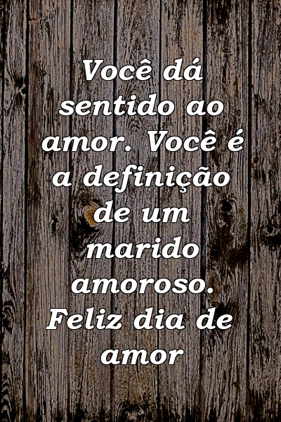 Você dá sentido ao amor. Você é a definição de um marido amoroso. Feliz dia de amor