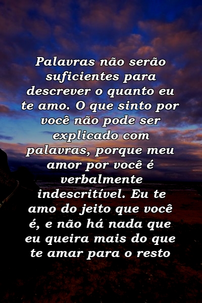 Palavras não serão suficientes para descrever o quanto eu te amo. O que sinto por você não pode ser explicado com palavras, porque meu amor por você é verbalmente indescritível. Eu te amo do jeito que você é, e não há nada que eu queira mais do que te amar para o resto