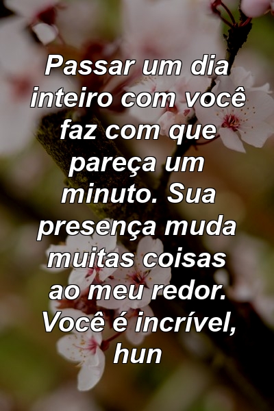 Passar um dia inteiro com você faz com que pareça um minuto. Sua presença muda muitas coisas ao meu redor. Você é incrível, hun