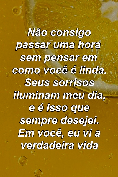 Não consigo passar uma hora sem pensar em como você é linda. Seus sorrisos iluminam meu dia, e é isso que sempre desejei. Em você, eu vi a verdadeira vida