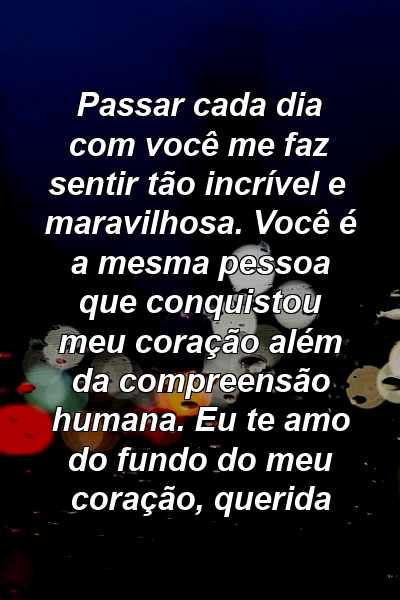 Passar cada dia com você me faz sentir tão incrível e maravilhosa. Você é a mesma pessoa que conquistou meu coração além da compreensão humana. Eu te amo do fundo do meu coração, querida