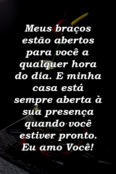 Meus braços estão abertos para você a qualquer hora do dia. E minha casa está sempre aberta à sua presença quando você estiver pronto. Eu amo Você!